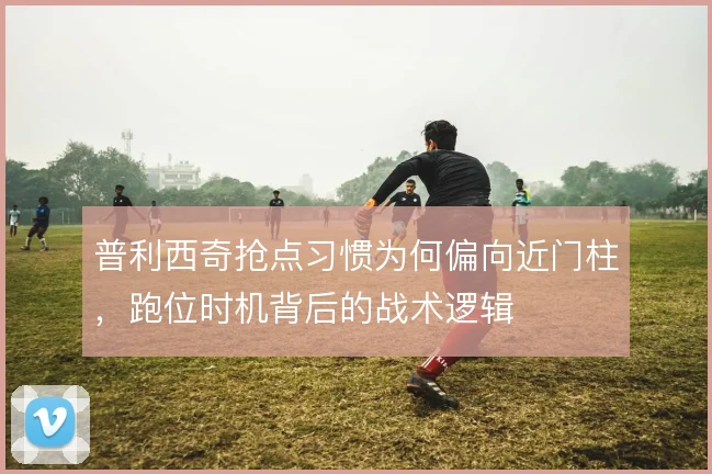 普利西奇抢点习惯为何偏向近门柱,跑位时机背后的战术逻辑