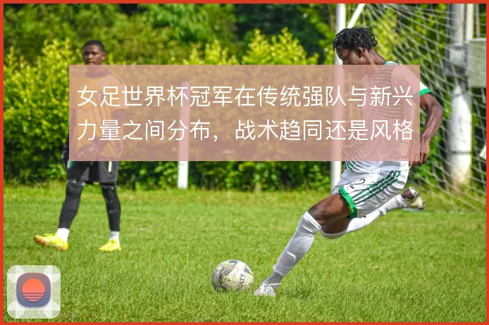 女足世界杯冠军在传统强队与新兴力量之间分布,战术趋同还是风格分化