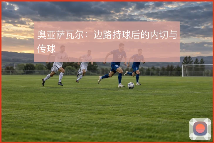 奥亚萨瓦尔:边路持球后的内切与传球