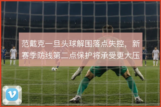 范戴克一旦头球解围落点失控，新赛季防线第二点保护将承受更大压力