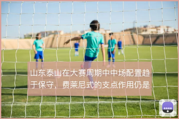 山东泰山在大赛周期中中场配置趋于保守,费莱尼式的支点作用仍是战术底牌