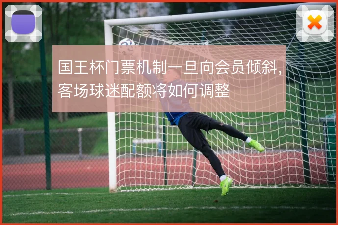 国王杯门票机制一旦向会员倾斜,客场球迷配额将如何调整
