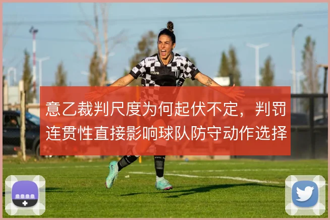 意乙裁判尺度为何起伏不定,判罚连贯性直接影响球队防守动作选择