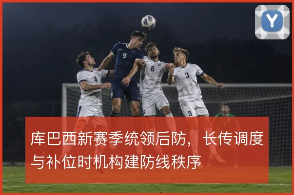 库巴西新赛季统领后防,长传调度与补位时机构建防线秩序