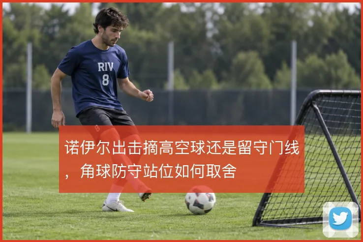 诺伊尔出击摘高空球还是留守门线,角球防守站位如何取舍