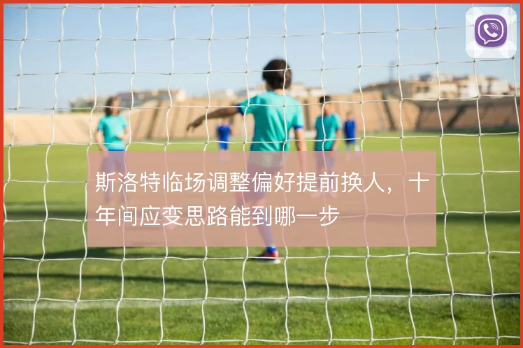 斯洛特临场调整偏好提前换人,十年间应变思路能到哪一步