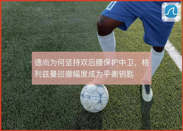 德尚为何坚持双后腰保护中卫,格列兹曼回撤幅度成为平衡钥匙