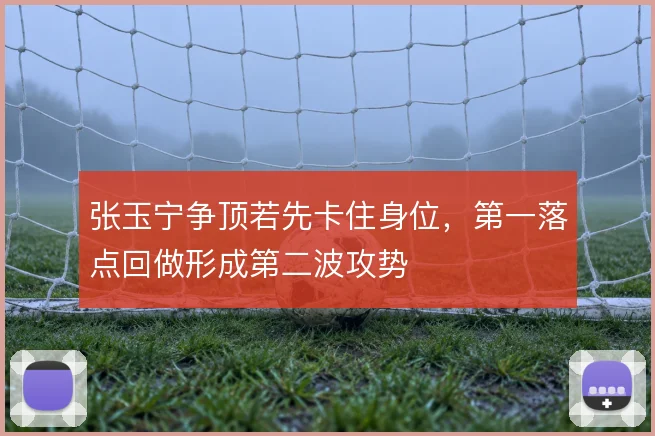 张玉宁争顶若先卡住身位，第一落点回做形成第二波攻势