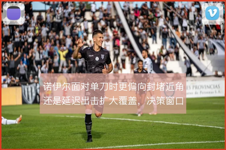 诺伊尔面对单刀时更偏向封堵近角还是延迟出击扩大覆盖,决策窗口极其狭窄