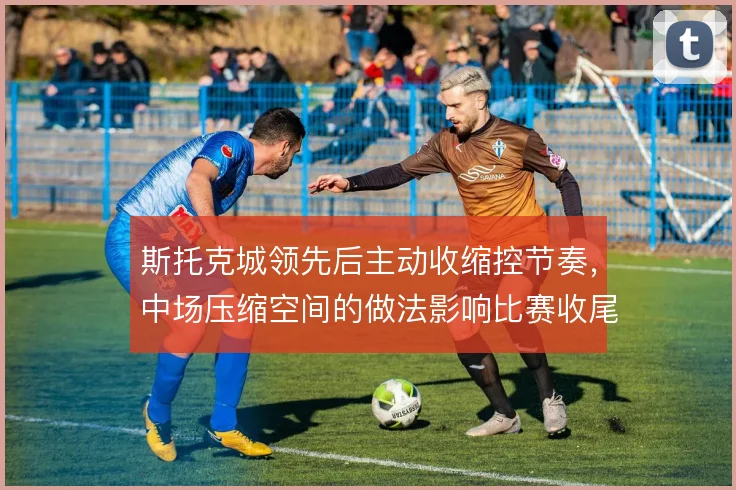 斯托克城领先后主动收缩控节奏，中场压缩空间的做法影响比赛收尾稳定性