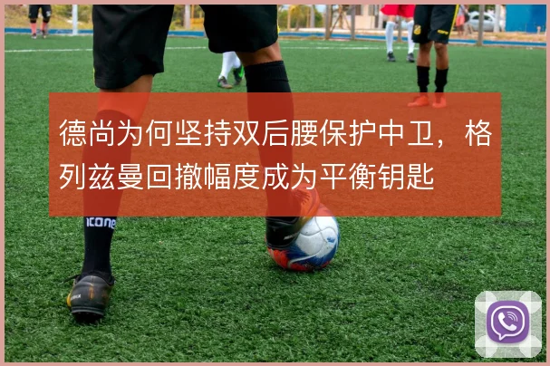 德尚为何坚持双后腰保护中卫,格列兹曼回撤幅度成为平衡钥匙