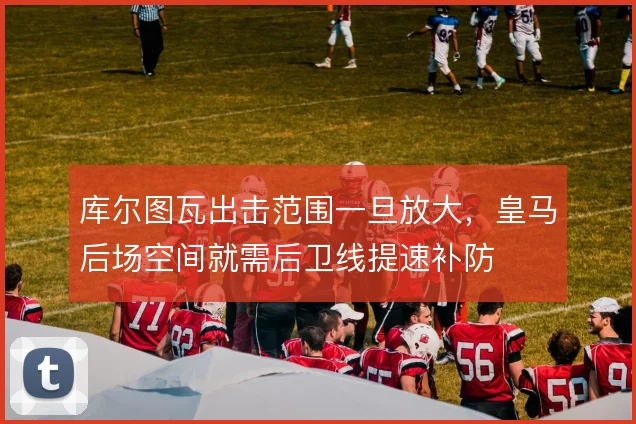 库尔图瓦出击范围一旦放大，皇马后场空间就需后卫线提速补防