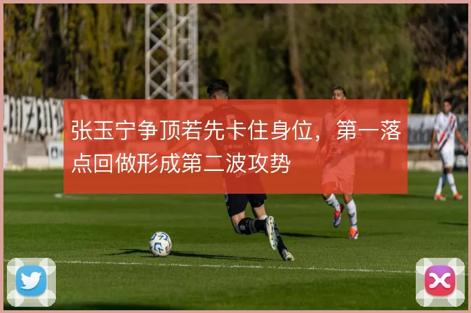 张玉宁争顶若先卡住身位,第一落点回做形成第二波攻势