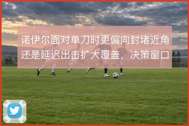 诺伊尔面对单刀时更偏向封堵近角还是延迟出击扩大覆盖，决策窗口极其狭窄