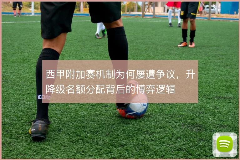 西甲附加赛机制为何屡遭争议，升降级名额分配背后的博弈逻辑